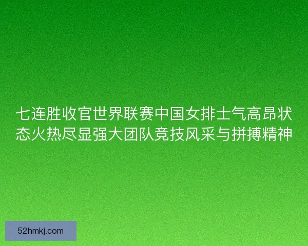 七连胜收官世界联赛中国女排士气高昂状态火热尽显强大团队竞技风采与拼搏精神 七连胜收官世界联赛中国女排士气高昂状态火热尽显强大团队竞技风采与拼搏精神