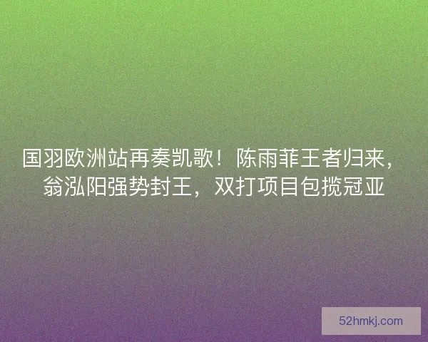 国羽欧洲站再奏凯歌！陈雨菲王者归来，翁泓阳强势封王，双打项目包揽冠亚