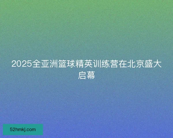 2025全亚洲篮球精英训练营在北京盛大启幕