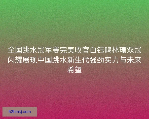 全国跳水冠军赛完美收官白钰鸣林珊双冠闪耀展现中国跳水新生代强劲实力与未来希望
