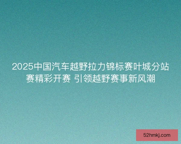 2025中国汽车越野拉力锦标赛叶城分站赛精彩开赛 引领越野赛事新风潮