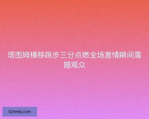 塔图姆横移跳步三分点燃全场激情瞬间震撼观众