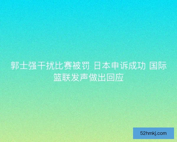 郭士强干扰比赛被罚 日本申诉成功 国际篮联发声做出回应