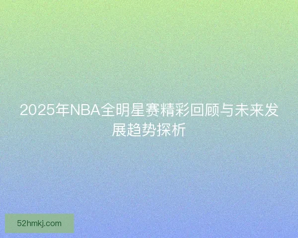 2025年NBA全明星赛精彩回顾与未来发展趋势探析