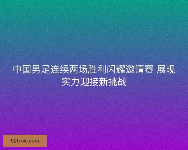 中国男足连续两场胜利闪耀邀请赛 展现实力迎接新挑战 中国男足连续两场胜利闪耀邀请赛 展现实力迎接新挑战