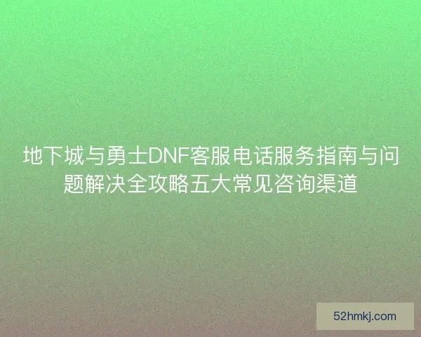 地下城与勇士DNF客服电话服务指南与问题解决全攻略五大常见咨询渠道 地下城与勇士DNF客服电话服务指南与问题解决全攻略五大常见咨询渠道