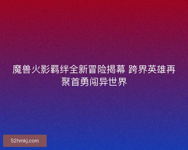 魔兽火影羁绊全新冒险揭幕 跨界英雄再聚首勇闯异世界 魔兽火影羁绊全新冒险揭幕 跨界英雄再聚首勇闯异世界