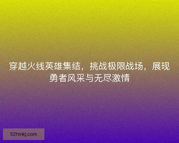 穿越火线英雄集结,挑战极限战场,展现勇者风采与无尽激情 穿越火线英雄集结,挑战极限战场,展现勇者风采与无尽激情