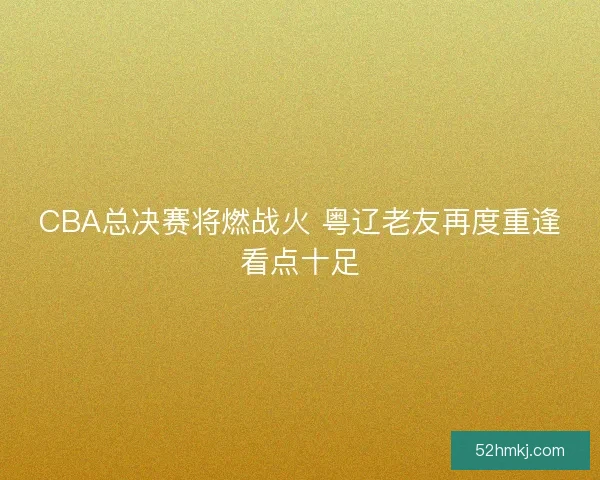 CBA总决赛将燃战火 粤辽老友再度重逢看点十足 CBA总决赛将燃战火 粤辽老友再度重逢看点十足
