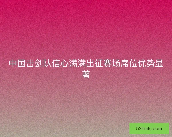 中国击剑队信心满满出征赛场席位优势显著