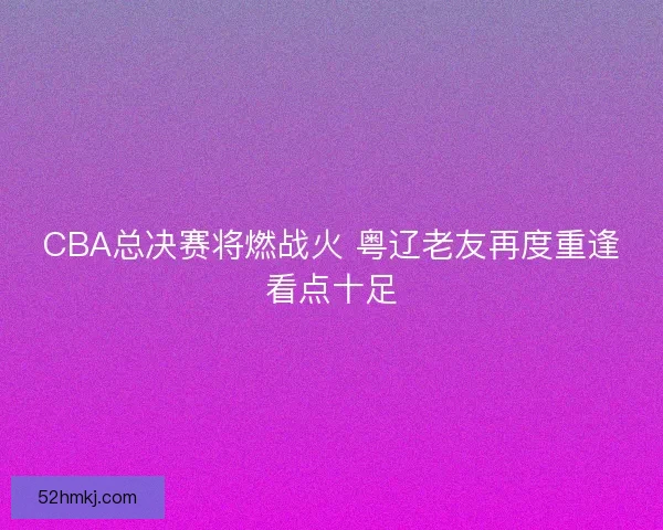 CBA总决赛将燃战火 粤辽老友再度重逢看点十足 CBA总决赛将燃战火 粤辽老友再度重逢看点十足