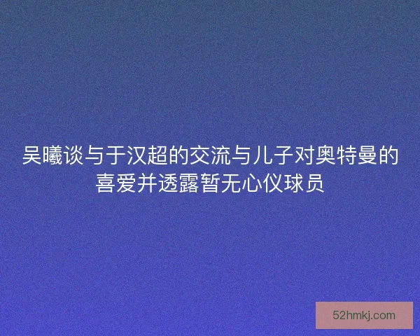 吴曦谈与于汉超的交流与儿子对奥特曼的喜爱并透露暂无心仪球员