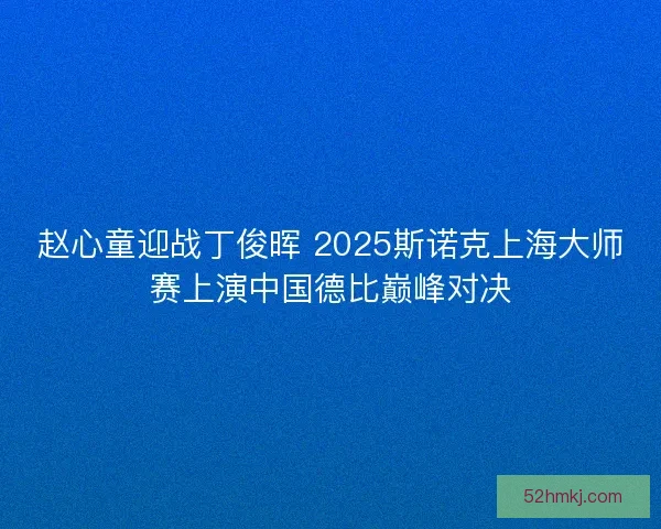 赵心童迎战丁俊晖 2025斯诺克上海大师赛上演中国德比巅峰对决
