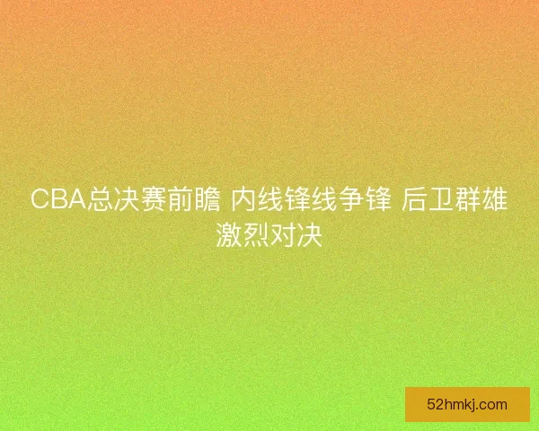 CBA总决赛前瞻 内线锋线争锋 后卫群雄激烈对决