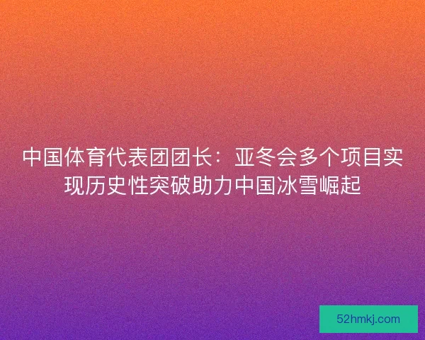 中国体育代表团团长：亚冬会多个项目实现历史性突破助力中国冰雪崛起