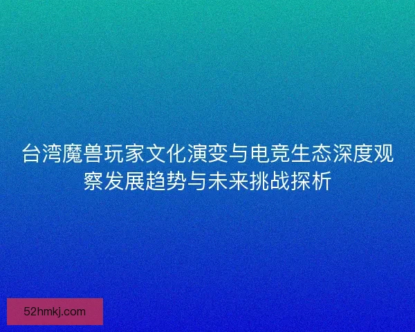 台湾魔兽玩家文化演变与电竞生态深度观察发展趋势与未来挑战探析 台湾魔兽玩家文化演变与电竞生态深度观察发展趋势与未来挑战探析