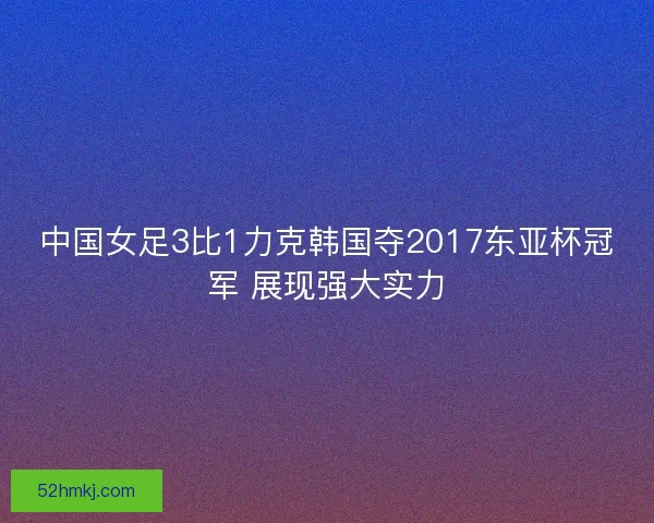 中国女足3比1力克韩国夺2017东亚杯冠军 展现强大实力