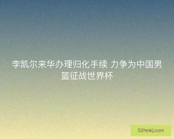 李凯尔来华办理归化手续 力争为中国男篮征战世界杯