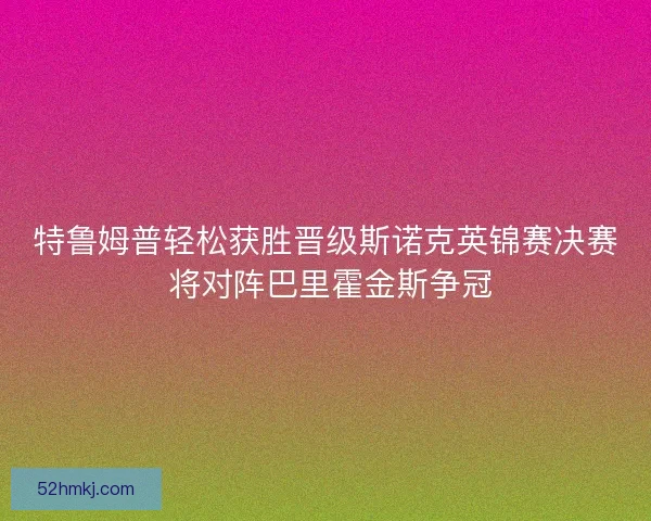 特鲁姆普轻松获胜晋级斯诺克英锦赛决赛 将对阵巴里霍金斯争冠 特鲁姆普轻松获胜晋级斯诺克英锦赛决赛 将对阵巴里霍金斯争冠