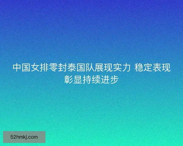 中国女排零封泰国队展现实力 稳定表现彰显持续进步 中国女排零封泰国队展现实力 稳定表现彰显持续进步